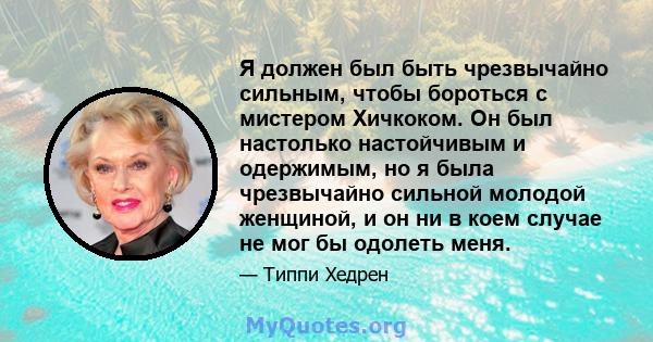 Я должен был быть чрезвычайно сильным, чтобы бороться с мистером Хичкоком. Он был настолько настойчивым и одержимым, но я была чрезвычайно сильной молодой женщиной, и он ни в коем случае не мог бы одолеть меня.