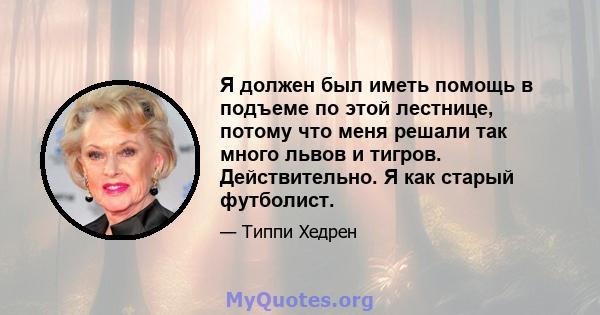 Я должен был иметь помощь в подъеме по этой лестнице, потому что меня решали так много львов и тигров. Действительно. Я как старый футболист.