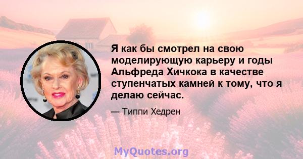 Я как бы смотрел на свою моделирующую карьеру и годы Альфреда Хичкока в качестве ступенчатых камней к тому, что я делаю сейчас.