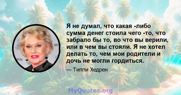 Я не думал, что какая -либо сумма денег стоила чего -то, что забрало бы то, во что вы верили, или в чем вы стояли. Я не хотел делать то, чем мои родители и дочь не могли гордиться.