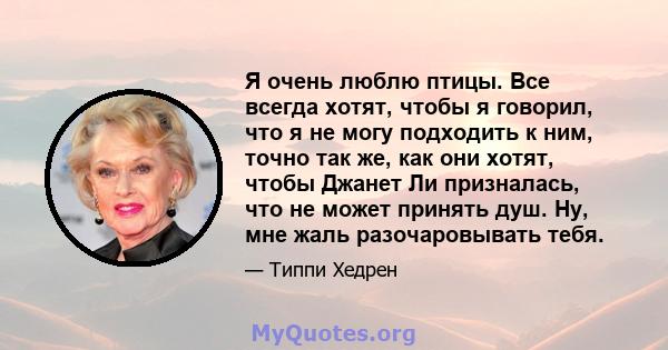 Я очень люблю птицы. Все всегда хотят, чтобы я говорил, что я не могу подходить к ним, точно так же, как они хотят, чтобы Джанет Ли призналась, что не может принять душ. Ну, мне жаль разочаровывать тебя.