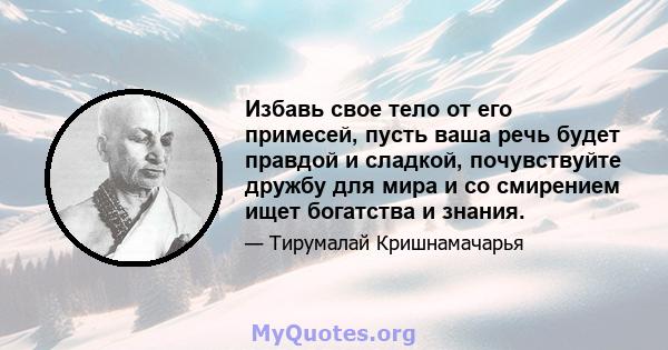 Избавь свое тело от его примесей, пусть ваша речь будет правдой и сладкой, почувствуйте дружбу для мира и со смирением ищет богатства и знания.