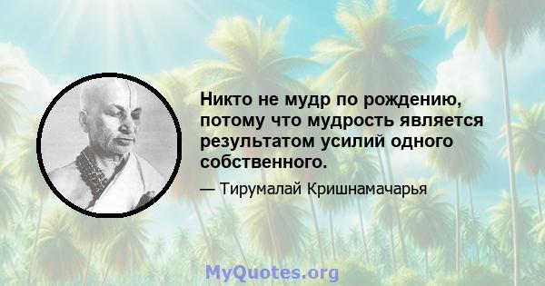 Никто не мудр по рождению, потому что мудрость является результатом усилий одного собственного.