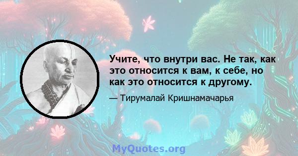 Учите, что внутри вас. Не так, как это относится к вам, к себе, но как это относится к другому.