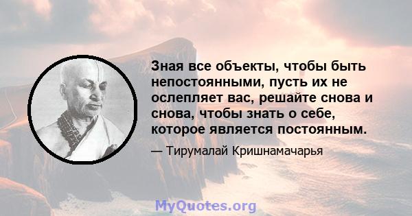 Зная все объекты, чтобы быть непостоянными, пусть их не ослепляет вас, решайте снова и снова, чтобы знать о себе, которое является постоянным.