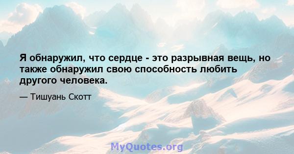 Я обнаружил, что сердце - это разрывная вещь, но также обнаружил свою способность любить другого человека.