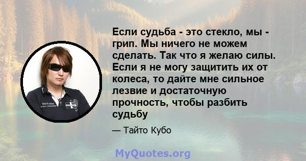 Если судьба - это стекло, мы - грип. Мы ничего не можем сделать. Так что я желаю силы. Если я не могу защитить их от колеса, то дайте мне сильное лезвие и достаточную прочность, чтобы разбить судьбу