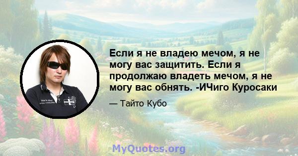 Если я не владею мечом, я не могу вас защитить. Если я продолжаю владеть мечом, я не могу вас обнять. -ИЧиго Куросаки