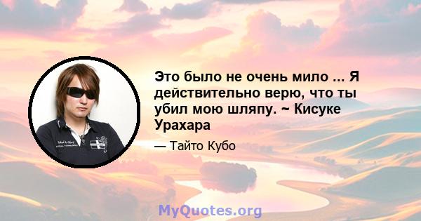 Это было не очень мило ... Я действительно верю, что ты убил мою шляпу. ~ Кисуке Урахара