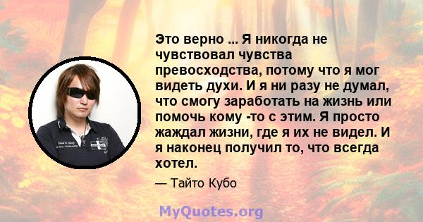 Это верно ... Я никогда не чувствовал чувства превосходства, потому что я мог видеть духи. И я ни разу не думал, что смогу заработать на жизнь или помочь кому -то с этим. Я просто жаждал жизни, где я их не видел. И я