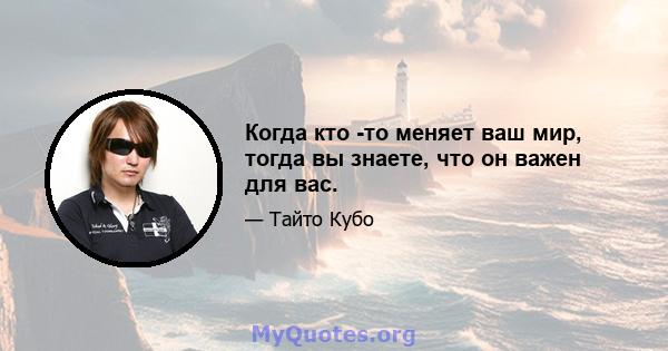 Когда кто -то меняет ваш мир, тогда вы знаете, что он важен для вас.