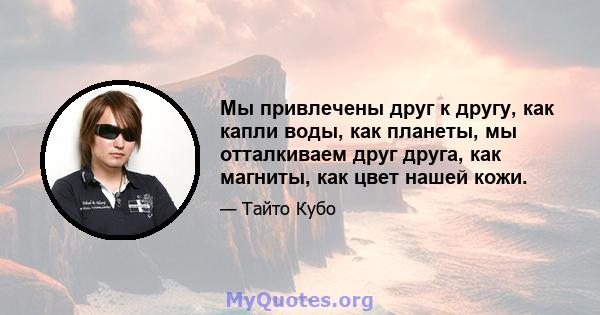 Мы привлечены друг к другу, как капли воды, как планеты, мы отталкиваем друг друга, как магниты, как цвет нашей кожи.