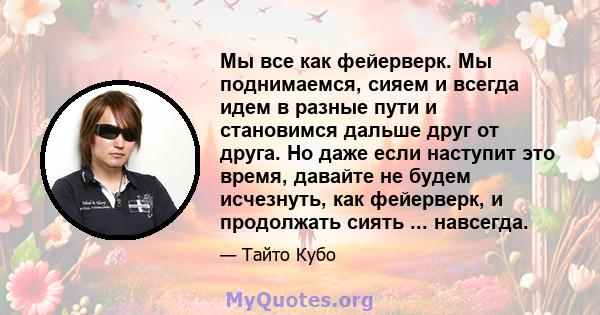 Мы все как фейерверк. Мы поднимаемся, сияем и всегда идем в разные пути и становимся дальше друг от друга. Но даже если наступит это время, давайте не будем исчезнуть, как фейерверк, и продолжать сиять ... навсегда.