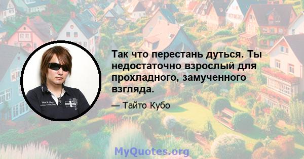 Так что перестань дуться. Ты недостаточно взрослый для прохладного, замученного взгляда.