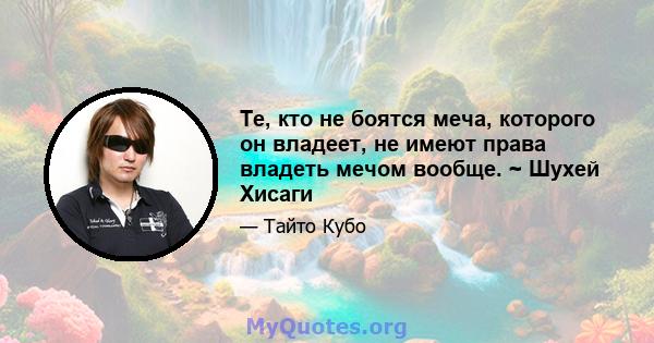 Те, кто не боятся меча, которого он владеет, не имеют права владеть мечом вообще. ~ Шухей Хисаги