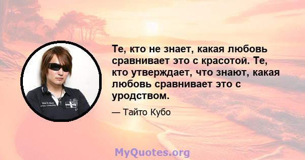 Те, кто не знает, какая любовь сравнивает это с красотой. Те, кто утверждает, что знают, какая любовь сравнивает это с уродством.