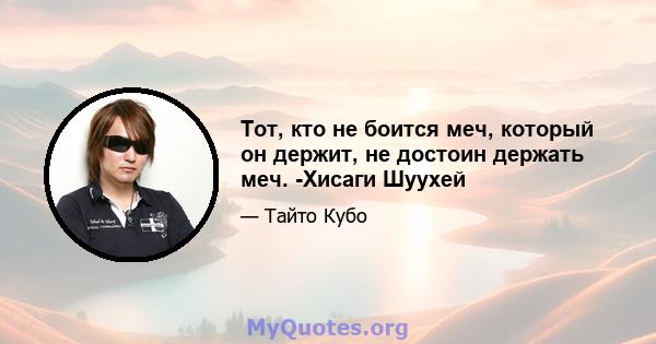 Тот, кто не боится меч, который он держит, не достоин держать меч. -Хисаги Шуухей