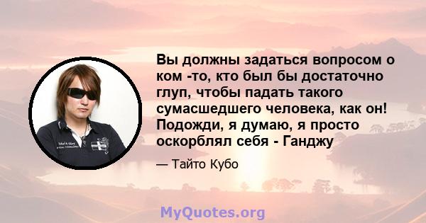 Вы должны задаться вопросом о ком -то, кто был бы достаточно глуп, чтобы падать такого сумасшедшего человека, как он! Подожди, я думаю, я просто оскорблял себя - Ганджу