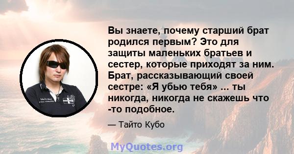 Вы знаете, почему старший брат родился первым? Это для защиты маленьких братьев и сестер, которые приходят за ним. Брат, рассказывающий своей сестре: «Я убью тебя» ... ты никогда, никогда не скажешь что -то подобное.