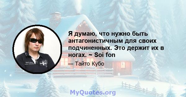 Я думаю, что нужно быть антагонистичным для своих подчиненных. Это держит их в ногах. ~ Soi fon