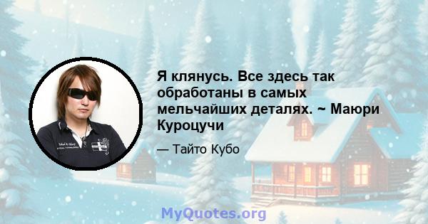 Я клянусь. Все здесь так обработаны в самых мельчайших деталях. ~ Маюри Куроцучи