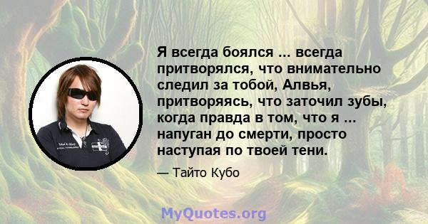 Я всегда боялся ... всегда притворялся, что внимательно следил за тобой, Алвья, притворяясь, что заточил зубы, когда правда в том, что я ... напуган до смерти, просто наступая по твоей тени.