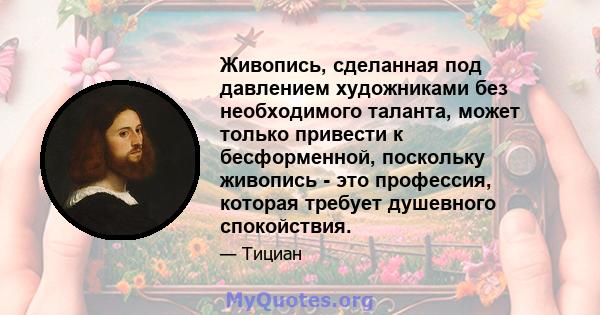 Живопись, сделанная под давлением художниками без необходимого таланта, может только привести к бесформенной, поскольку живопись - это профессия, которая требует душевного спокойствия.