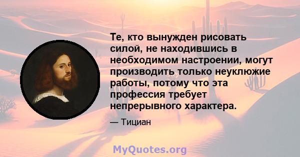 Те, кто вынужден рисовать силой, не находившись в необходимом настроении, могут производить только неуклюжие работы, потому что эта профессия требует непрерывного характера.