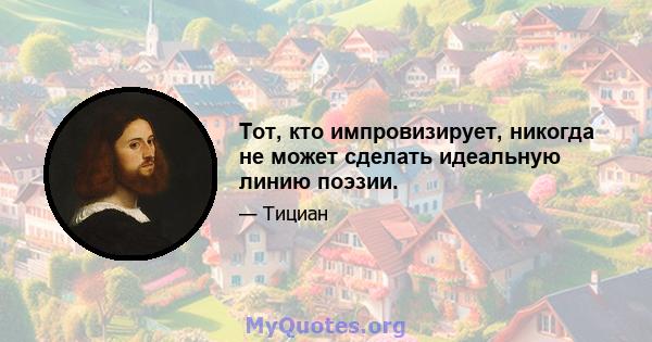 Тот, кто импровизирует, никогда не может сделать идеальную линию поэзии.