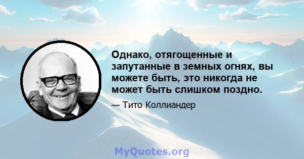 Однако, отягощенные и запутанные в земных огнях, вы можете быть, это никогда не может быть слишком поздно.