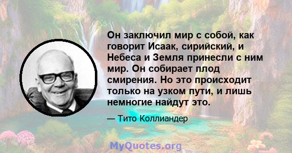 Он заключил мир с собой, как говорит Исаак, сирийский, и Небеса и Земля принесли с ним мир. Он собирает плод смирения. Но это происходит только на узком пути, и лишь немногие найдут это.