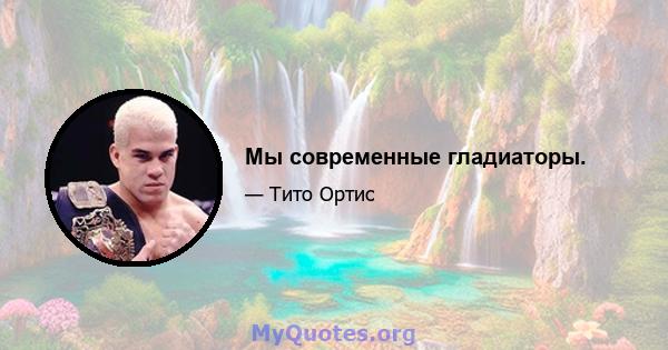 Мы современные гладиаторы.