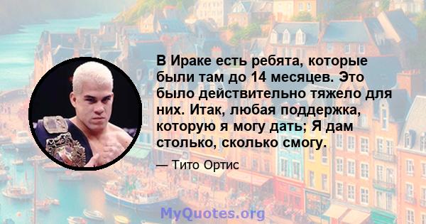 В Ираке есть ребята, которые были там до 14 месяцев. Это было действительно тяжело для них. Итак, любая поддержка, которую я могу дать; Я дам столько, сколько смогу.