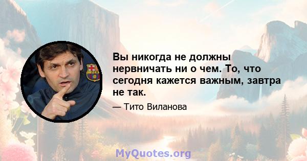 Вы никогда не должны нервничать ни о чем. То, что сегодня кажется важным, завтра не так.