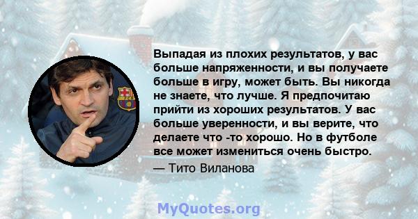 Выпадая из плохих результатов, у вас больше напряженности, и вы получаете больше в игру, может быть. Вы никогда не знаете, что лучше. Я предпочитаю прийти из хороших результатов. У вас больше уверенности, и вы верите,