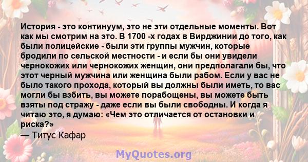 История - это континуум, это не эти отдельные моменты. Вот как мы смотрим на это. В 1700 -х годах в Вирджинии до того, как были полицейские - были эти группы мужчин, которые бродили по сельской местности - и если бы они 