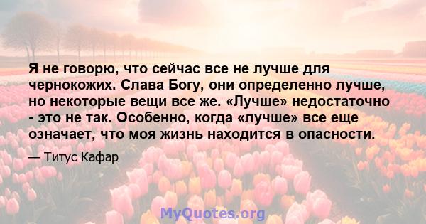 Я не говорю, что сейчас все не лучше для чернокожих. Слава Богу, они определенно лучше, но некоторые вещи все же. «Лучше» недостаточно - это не так. Особенно, когда «лучше» все еще означает, что моя жизнь находится в