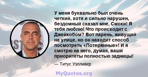 У меня буквально был очень четкий, хотя и сильно нарушен, бездомный сказал мне, Смоки! Я тебя люблю! Что происходит с Джейкобом? Вот парень, живущий на улице, но он находит способ посмотреть «Потерянные»! И я смотрю на