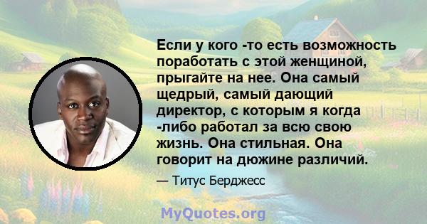 Если у кого -то есть возможность поработать с этой женщиной, прыгайте на нее. Она самый щедрый, самый дающий директор, с которым я когда -либо работал за всю свою жизнь. Она стильная. Она говорит на дюжине различий.