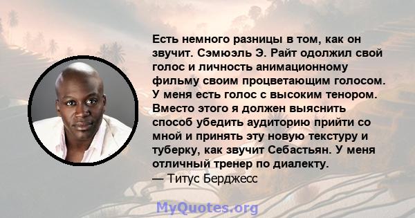 Есть немного разницы в том, как он звучит. Сэмюэль Э. Райт одолжил свой голос и личность анимационному фильму своим процветающим голосом. У меня есть голос с высоким тенором. Вместо этого я должен выяснить способ