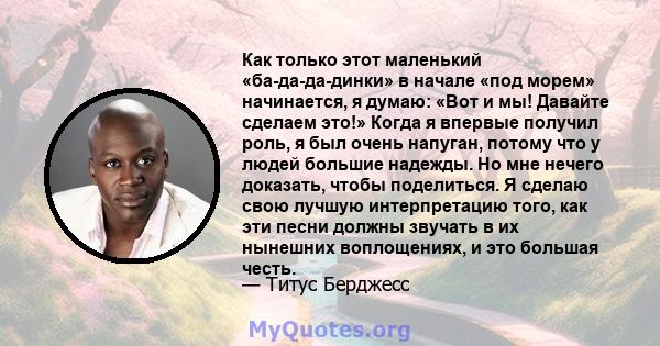 Как только этот маленький «ба-да-да-динки» в начале «под морем» начинается, я думаю: «Вот и мы! Давайте сделаем это!» Когда я впервые получил роль, я был очень напуган, потому что у людей большие надежды. Но мне нечего