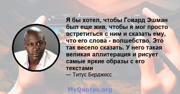 Я бы хотел, чтобы Говард Эшман был еще жив, чтобы я мог просто встретиться с ним и сказать ему, что его слова - волшебство. Это так весело сказать. У него такая великая аллитерация и рисует самые яркие образы с его