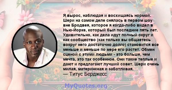 Я вырос, наблюдая и восхищаясь нормой. Шери на самом деле снялась в первом шоу вне Бродвея, которое я когда-либо видел в Нью-Йорке, который был последние пять лет. Удивительно, как дела идут полный округ и как