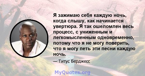 Я зажимаю себя каждую ночь, когда слышу, как начинается увертюра. Я так ошеломлен весь процесс, с униженным и легкомысленным одновременно, потому что я не могу поверить, что я могу петь эти песни каждую ночь.