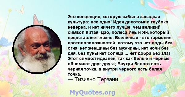 Это концепция, которую забыла западная культура: все одно! Идея дихотомии глубоко неверна, и нет ничего лучше, чем великий символ Китая, Дао, Колеса Инь и Ян, который представляет жизнь. Вселенная - это гармония