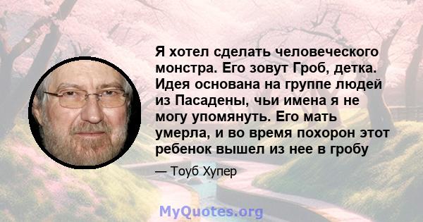 Я хотел сделать человеческого монстра. Его зовут Гроб, детка. Идея основана на группе людей из Пасадены, чьи имена я не могу упомянуть. Его мать умерла, и во время похорон этот ребенок вышел из нее в гробу