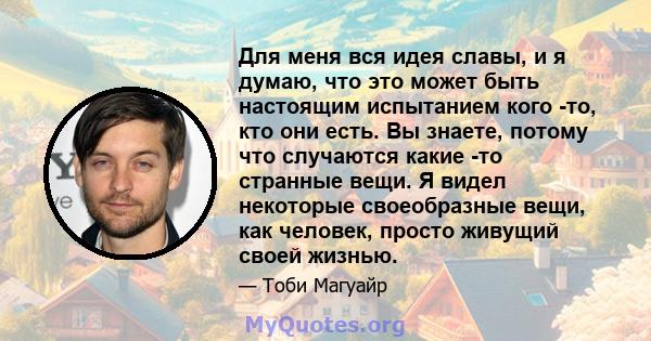 Для меня вся идея славы, и я думаю, что это может быть настоящим испытанием кого -то, кто они есть. Вы знаете, потому что случаются какие -то странные вещи. Я видел некоторые своеобразные вещи, как человек, просто