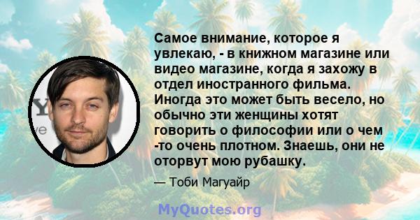 Самое внимание, которое я увлекаю, - в книжном магазине или видео магазине, когда я захожу в отдел иностранного фильма. Иногда это может быть весело, но обычно эти женщины хотят говорить о философии или о чем -то очень