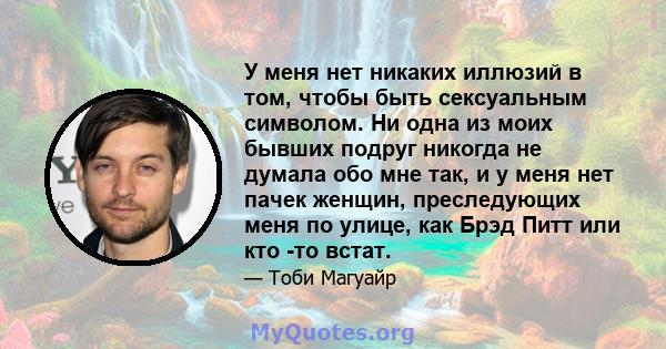 У меня нет никаких иллюзий в том, чтобы быть сексуальным символом. Ни одна из моих бывших подруг никогда не думала обо мне так, и у меня нет пачек женщин, преследующих меня по улице, как Брэд Питт или кто -то встат.