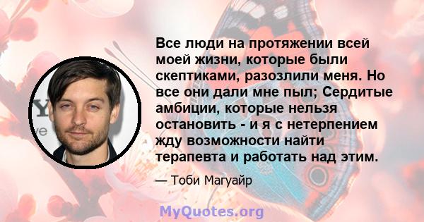 Все люди на протяжении всей моей жизни, которые были скептиками, разозлили меня. Но все они дали мне пыл; Сердитые амбиции, которые нельзя остановить - и я с нетерпением жду возможности найти терапевта и работать над